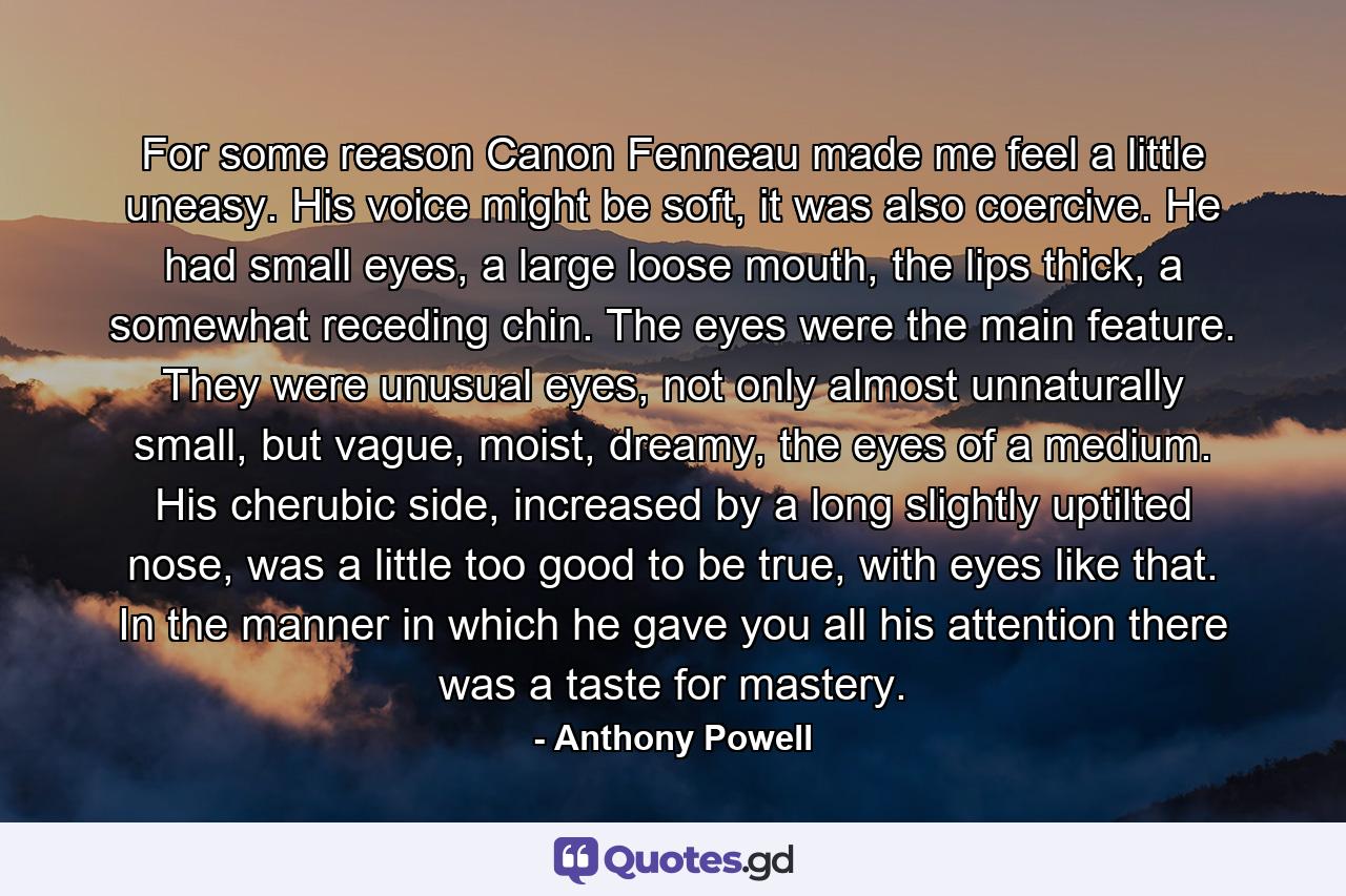 For some reason Canon Fenneau made me feel a little uneasy. His voice might be soft, it was also coercive. He had small eyes, a large loose mouth, the lips thick, a somewhat receding chin. The eyes were the main feature. They were unusual eyes, not only almost unnaturally small, but vague, moist, dreamy, the eyes of a medium. His cherubic side, increased by a long slightly uptilted nose, was a little too good to be true, with eyes like that. In the manner in which he gave you all his attention there was a taste for mastery. - Quote by Anthony Powell