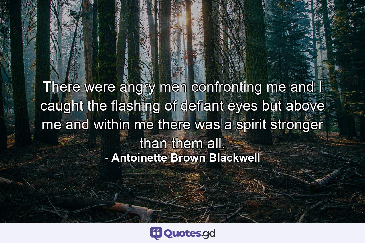 There were angry men confronting me and I caught the flashing of defiant eyes  but above me and within me  there was a spirit stronger than them all. - Quote by Antoinette Brown Blackwell