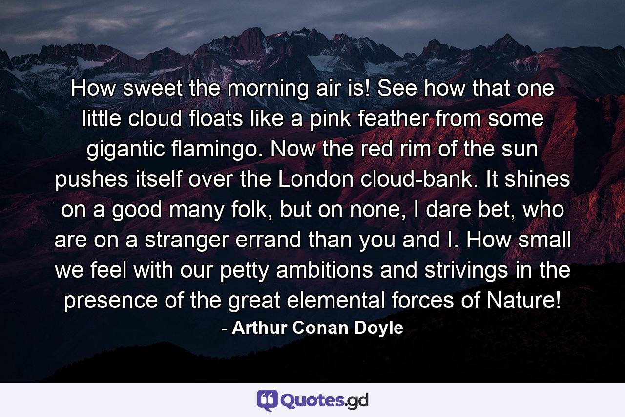How sweet the morning air is! See how that one little cloud floats like a pink feather from some gigantic flamingo. Now the red rim of the sun pushes itself over the London cloud-bank. It shines on a good many folk, but on none, I dare bet, who are on a stranger errand than you and I. How small we feel with our petty ambitions and strivings in the presence of the great elemental forces of Nature! - Quote by Arthur Conan Doyle