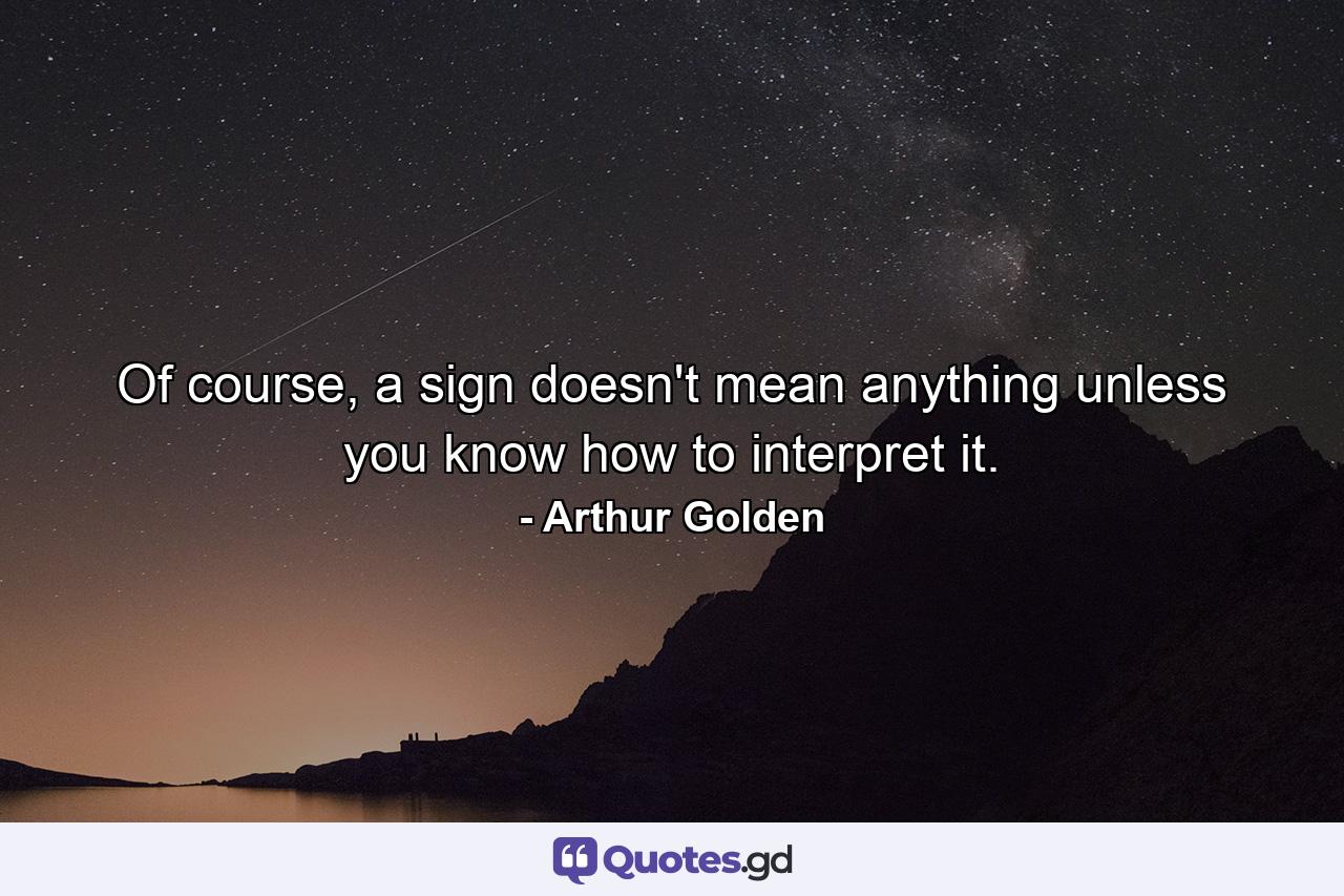 Of course, a sign doesn't mean anything unless you know how to interpret it. - Quote by Arthur Golden