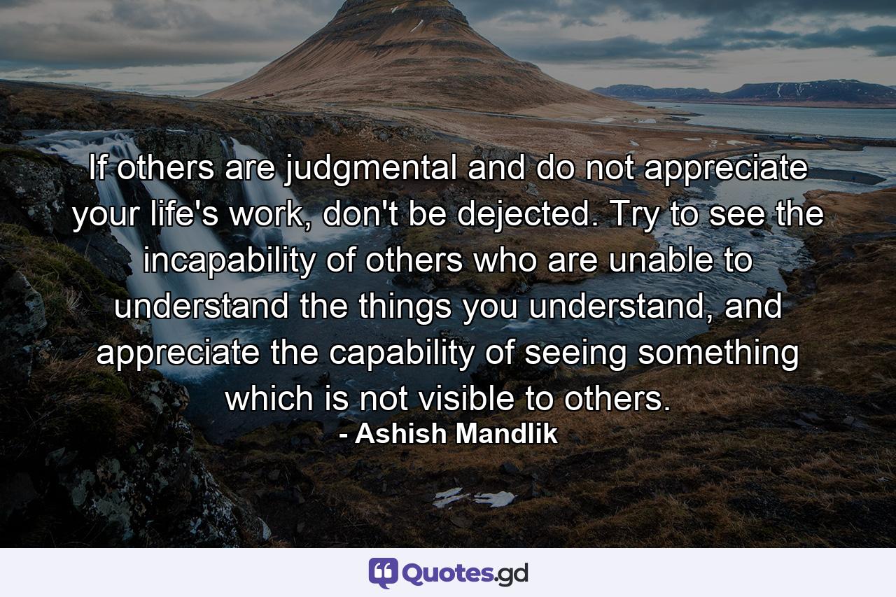 If others are judgmental and do not appreciate your life's work, don't be dejected. Try to see the incapability of others who are unable to understand the things you understand, and appreciate the capability of seeing something which is not visible to others. - Quote by Ashish Mandlik