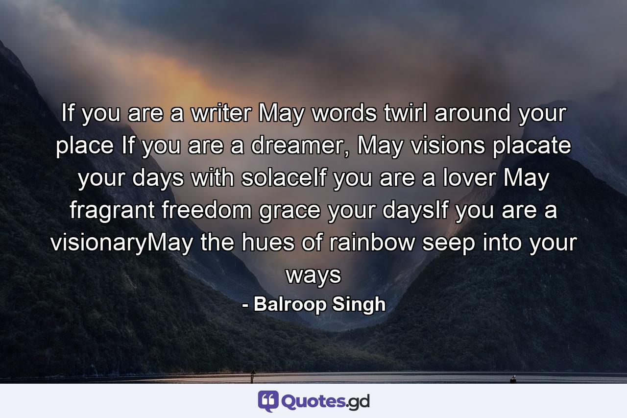 If you are a writer May words twirl around your place If you are a dreamer, May visions placate your days with solaceIf you are a lover May fragrant freedom grace your daysIf you are a visionaryMay the hues of rainbow seep into your ways - Quote by Balroop Singh