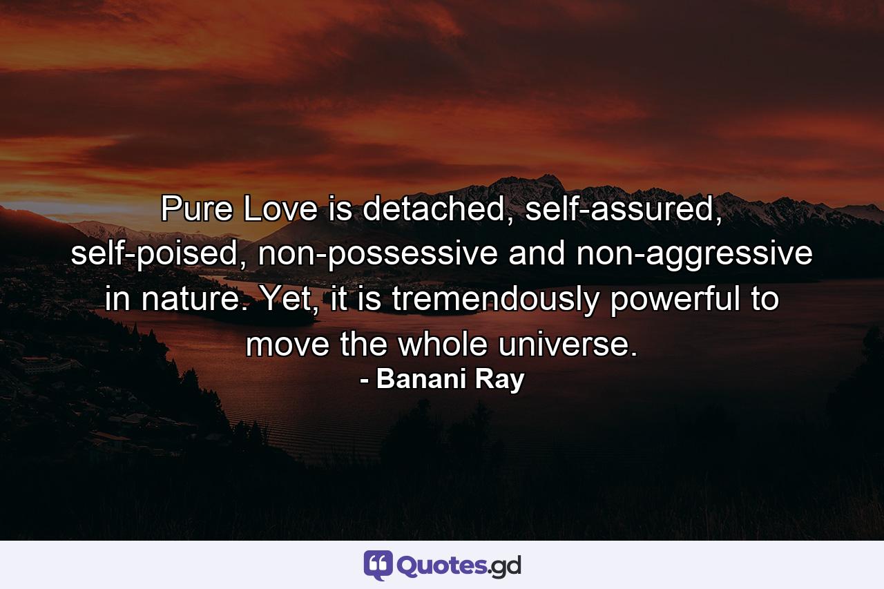 Pure Love is detached, self-assured, self-poised, non-possessive and non-aggressive in nature. Yet, it is tremendously powerful to move the whole universe. - Quote by Banani Ray