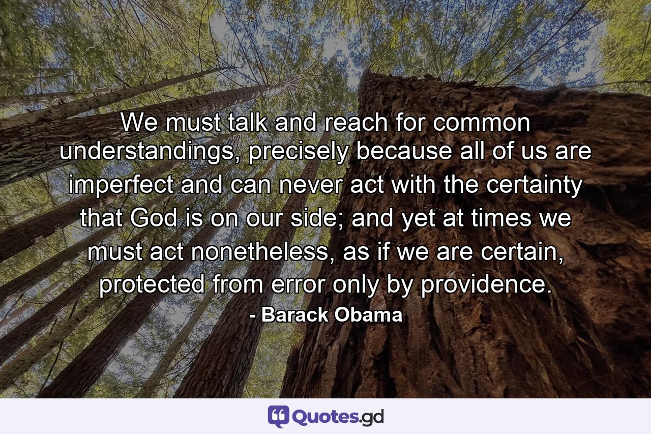 We must talk and reach for common understandings, precisely because all of us are imperfect and can never act with the certainty that God is on our side; and yet at times we must act nonetheless, as if we are certain, protected from error only by providence. - Quote by Barack Obama