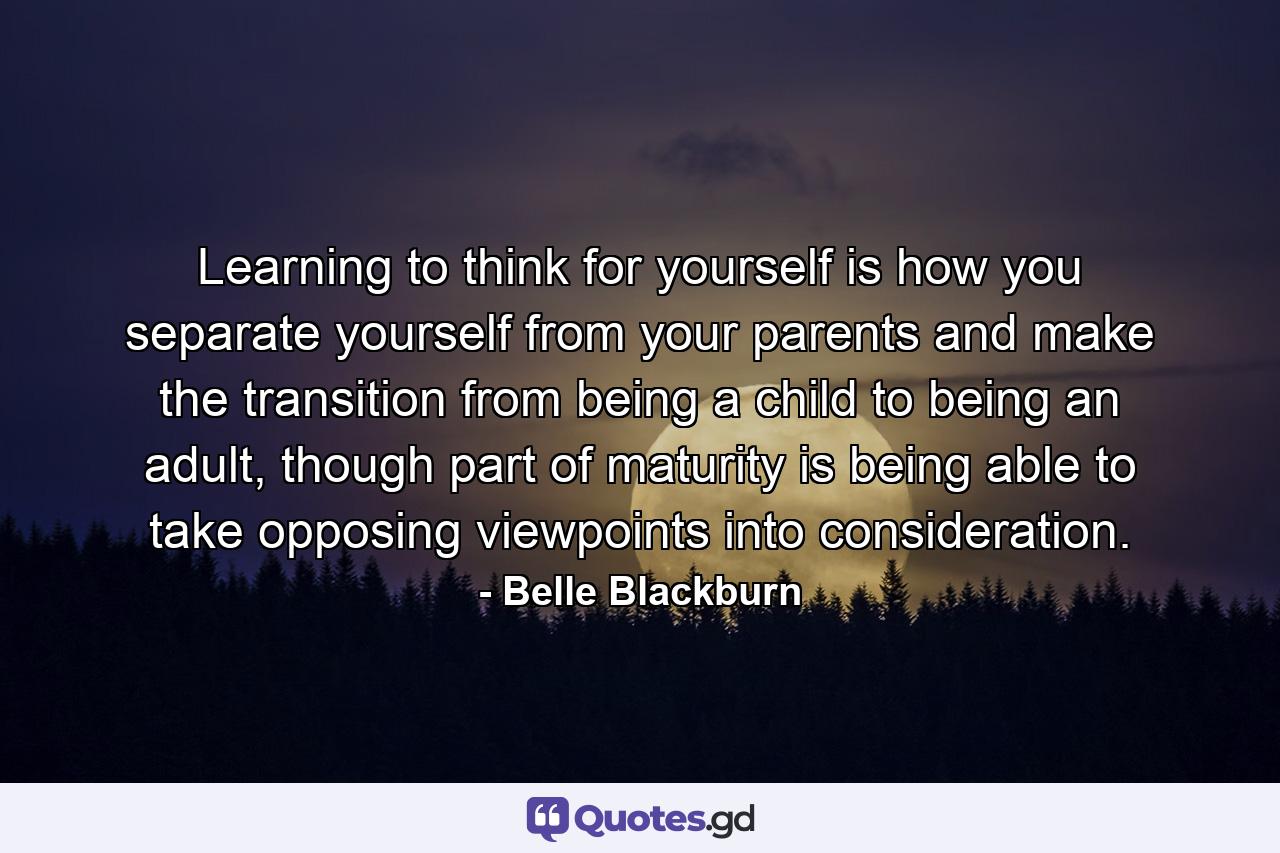 Learning to think for yourself is how you separate yourself from your parents and make the transition from being a child to being an adult, though part of maturity is being able to take opposing viewpoints into consideration. - Quote by Belle Blackburn