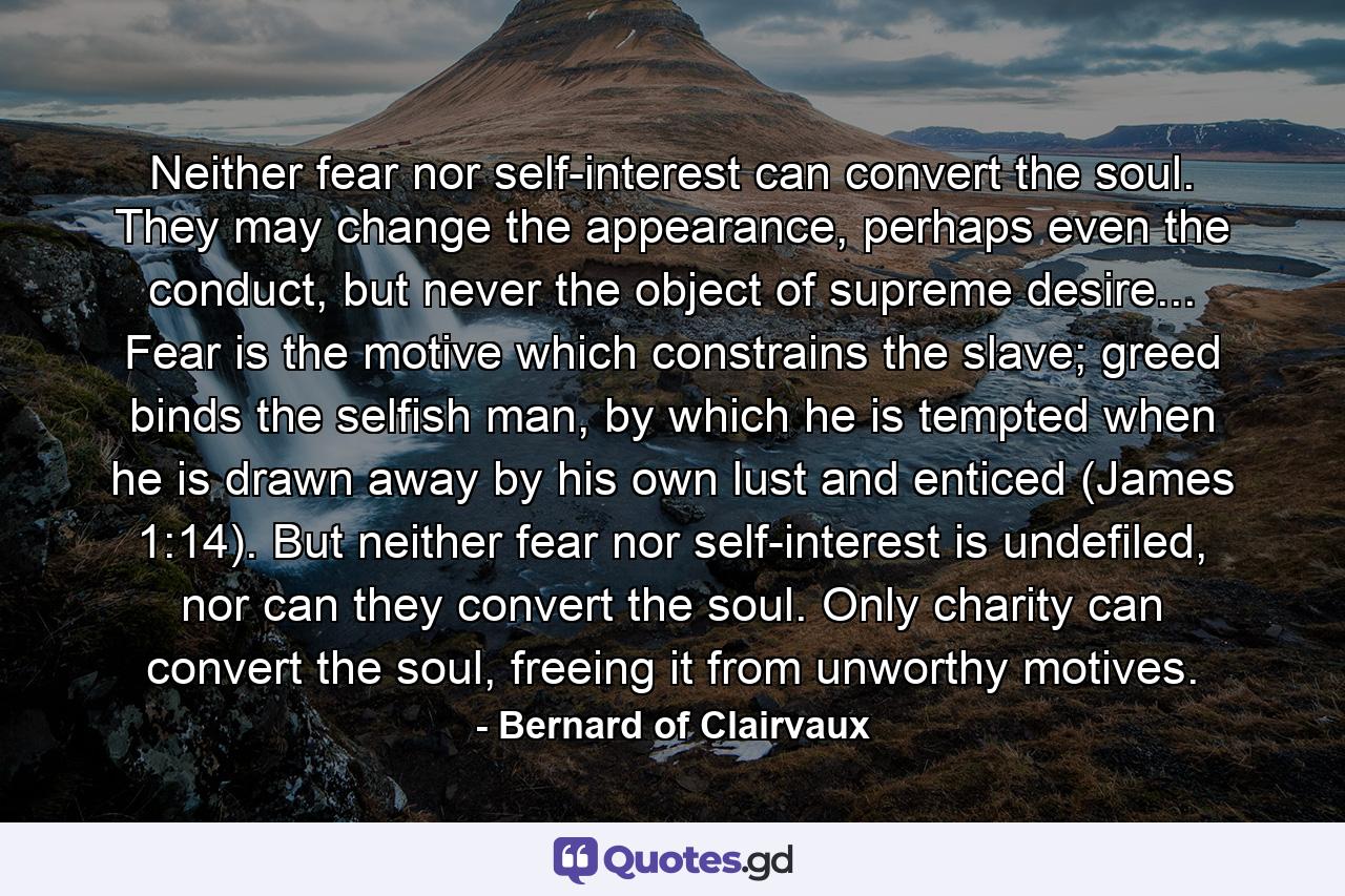 Neither fear nor self-interest can convert the soul. They may change the appearance, perhaps even the conduct, but never the object of supreme desire... Fear is the motive which constrains the slave; greed binds the selfish man, by which he is tempted when he is drawn away by his own lust and enticed (James 1:14). But neither fear nor self-interest is undefiled, nor can they convert the soul. Only charity can convert the soul, freeing it from unworthy motives. - Quote by Bernard of Clairvaux