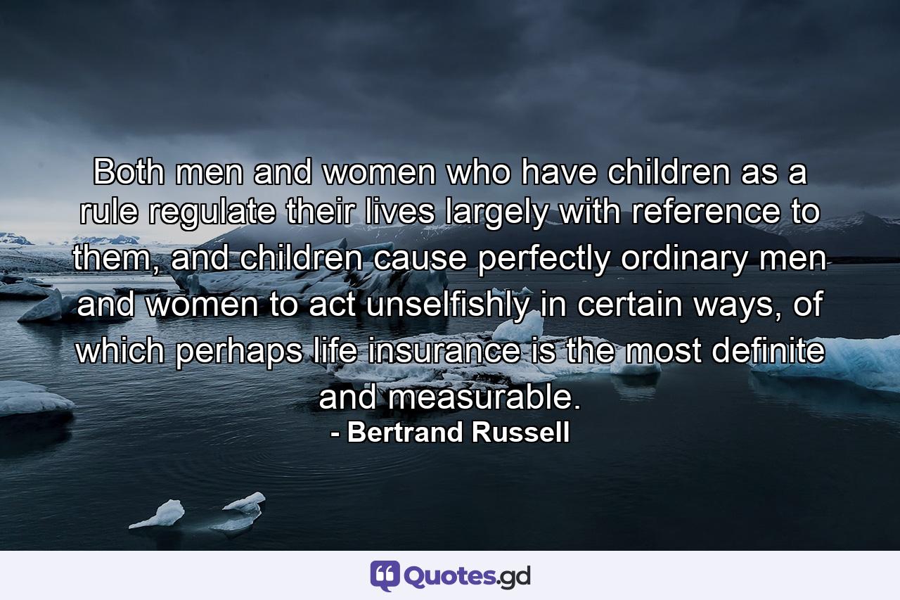 Both men and women who have children as a rule regulate their lives largely with reference to them, and children cause perfectly ordinary men and women to act unselfishly in certain ways, of which perhaps life insurance is the most definite and measurable. - Quote by Bertrand Russell