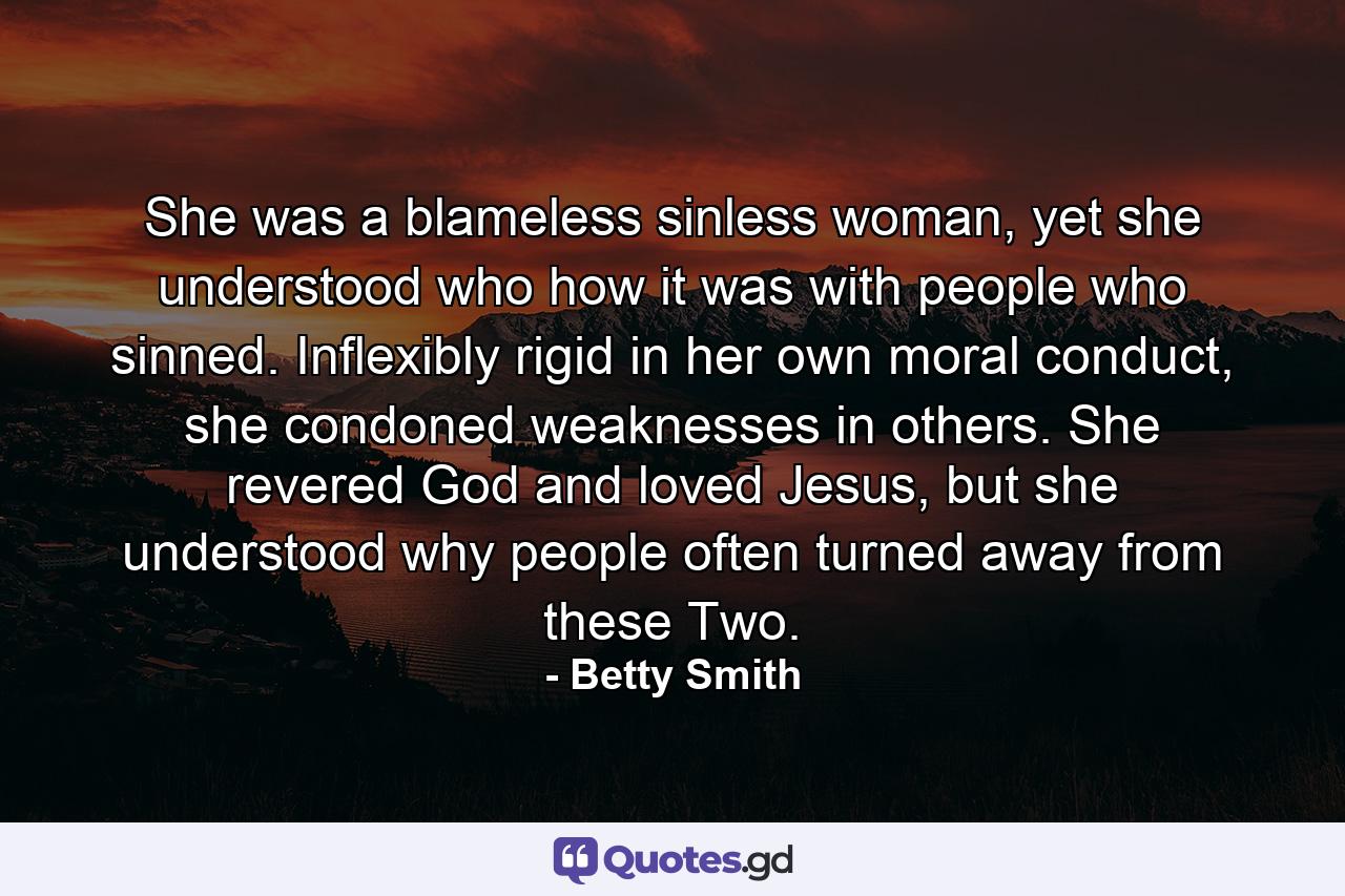 She was a blameless sinless woman, yet she understood who how it was with people who sinned. Inflexibly rigid in her own moral conduct, she condoned weaknesses in others. She revered God and loved Jesus, but she understood why people often turned away from these Two. - Quote by Betty Smith
