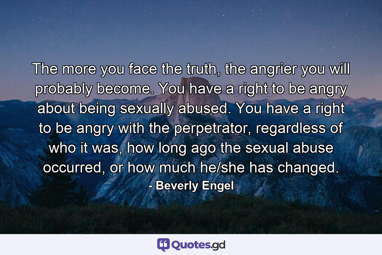 The more you face the truth, the angrier you will probably become. You have a right to be angry about being sexually abused. You have a right to be angry with the perpetrator, regardless of who it was, how long ago the sexual abuse occurred, or how much he/she has changed. - Quote by Beverly Engel