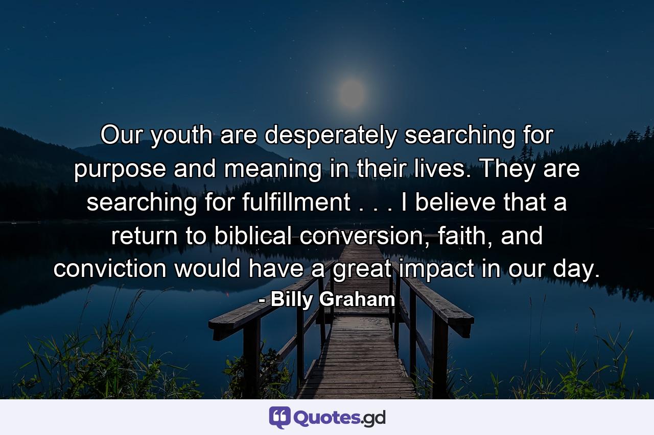 Our youth are desperately searching for purpose and meaning in their lives. They are searching for fulfillment . . . I believe that a return to biblical conversion, faith, and conviction would have a great impact in our day. - Quote by Billy Graham