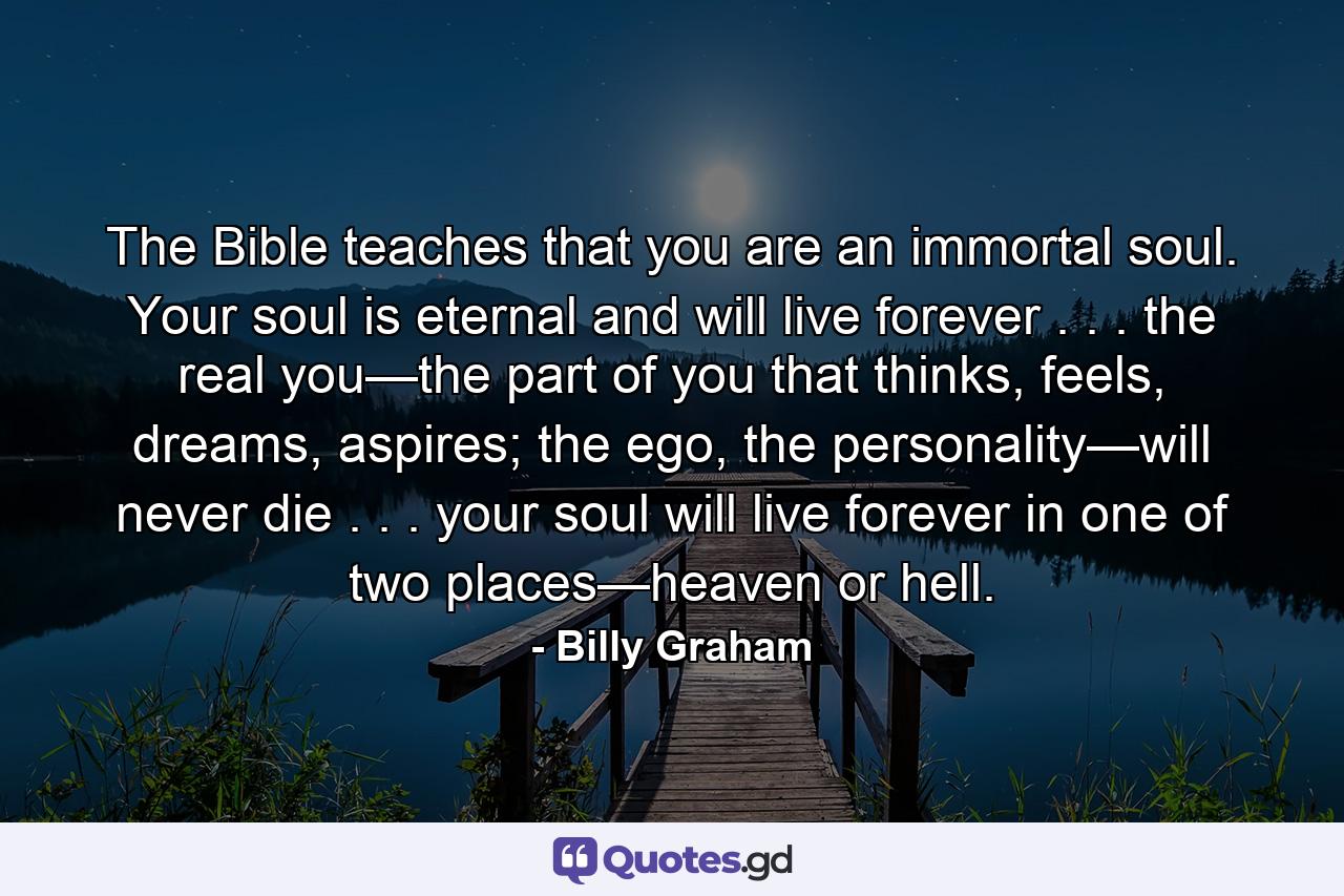 The Bible teaches that you are an immortal soul. Your soul is eternal and will live forever . . . the real you—the part of you that thinks, feels, dreams, aspires; the ego, the personality—will never die . . . your soul will live forever in one of two places—heaven or hell. - Quote by Billy Graham