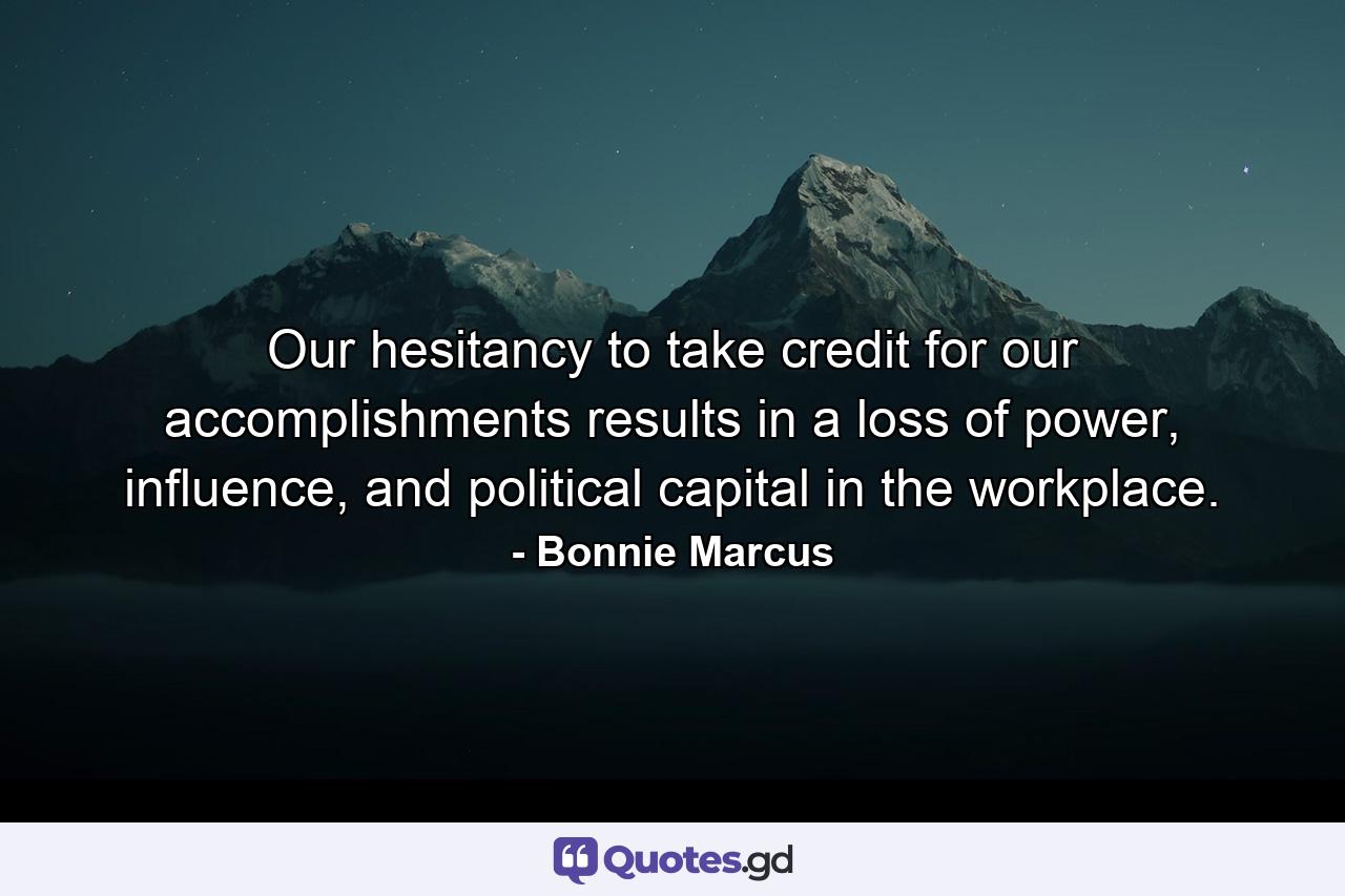Our hesitancy to take credit for our accomplishments results in a loss of power, influence, and political capital in the workplace. - Quote by Bonnie Marcus