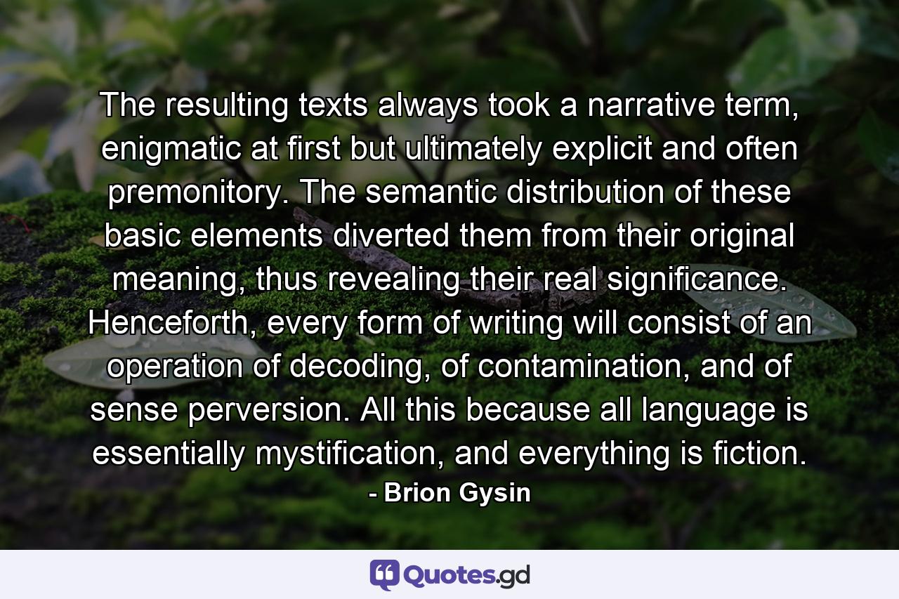 The resulting texts always took a narrative term, enigmatic at first but ultimately explicit and often premonitory. The semantic distribution of these basic elements diverted them from their original meaning, thus revealing their real significance. Henceforth, every form of writing will consist of an operation of decoding, of contamination, and of sense perversion. All this because all language is essentially mystification, and everything is fiction. - Quote by Brion Gysin