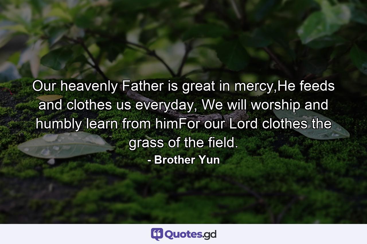 Our heavenly Father is great in mercy,He feeds and clothes us everyday, We will worship and humbly learn from himFor our Lord clothes the grass of the field. - Quote by Brother Yun