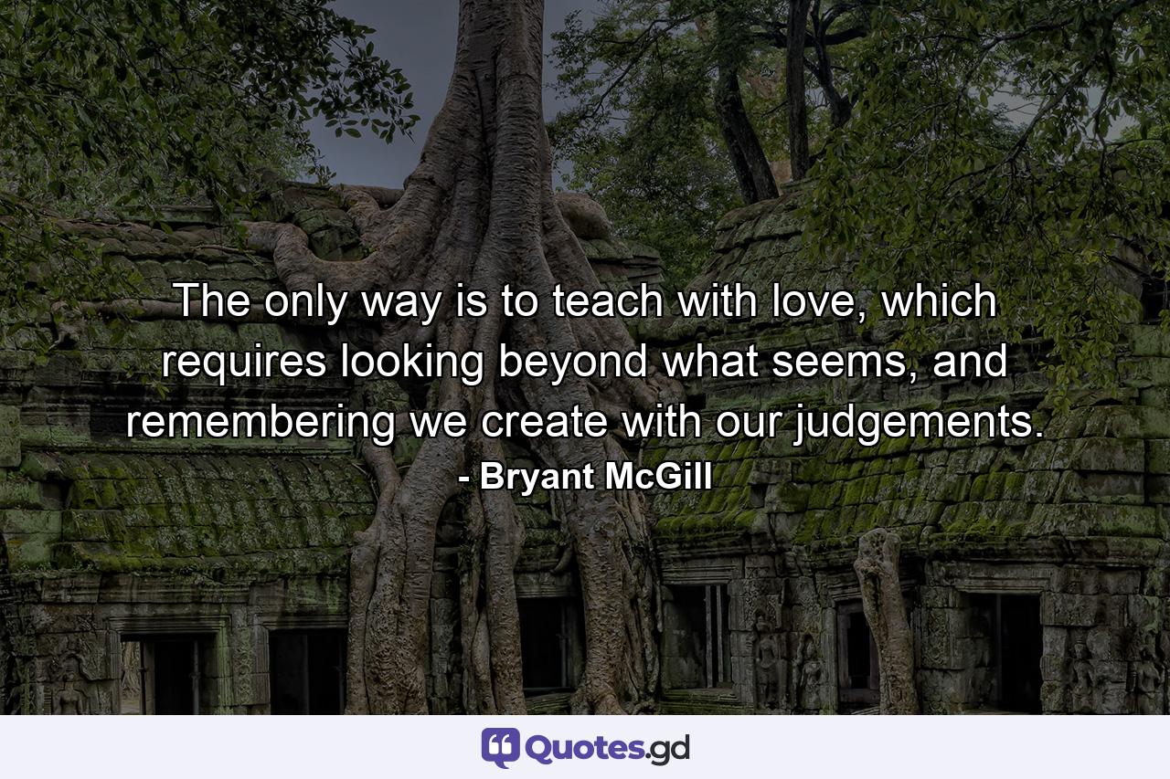 The only way is to teach with love, which requires looking beyond what seems, and remembering we create with our judgements. - Quote by Bryant McGill