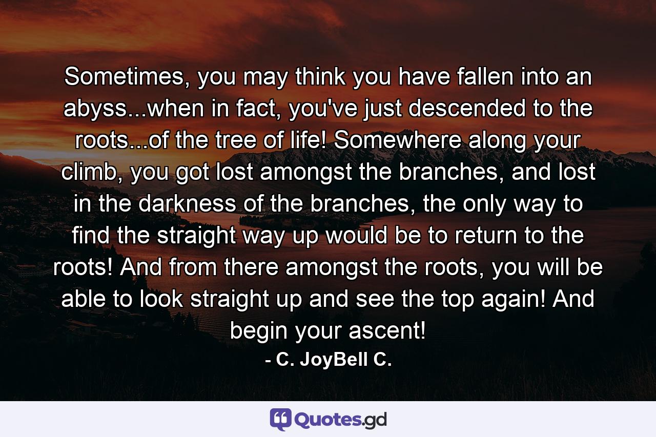 Sometimes, you may think you have fallen into an abyss...when in fact, you've just descended to the roots...of the tree of life! Somewhere along your climb, you got lost amongst the branches, and lost in the darkness of the branches, the only way to find the straight way up would be to return to the roots! And from there amongst the roots, you will be able to look straight up and see the top again! And begin your ascent! - Quote by C. JoyBell C.
