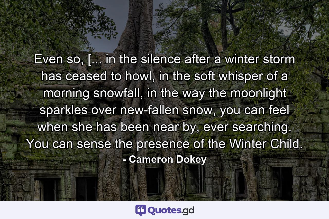 Even so, [... in the silence after a winter storm has ceased to howl, in the soft whisper of a morning snowfall, in the way the moonlight sparkles over new-fallen snow, you can feel when she has been near by, ever searching. You can sense the presence of the Winter Child. - Quote by Cameron Dokey