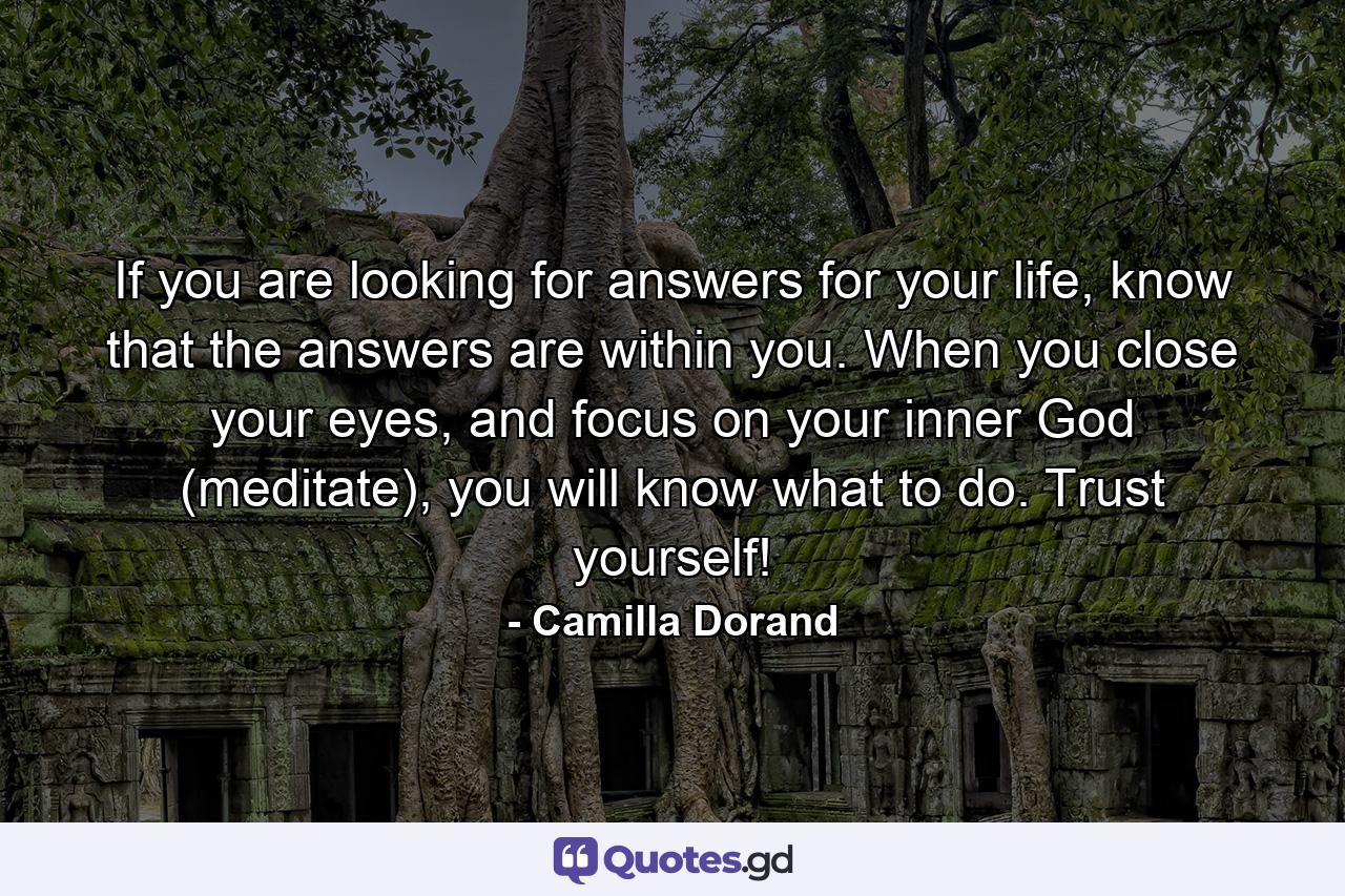 If you are looking for answers for your life, know that the answers are within you. When you close your eyes, and focus on your inner God (meditate), you will know what to do. Trust yourself! - Quote by Camilla Dorand
