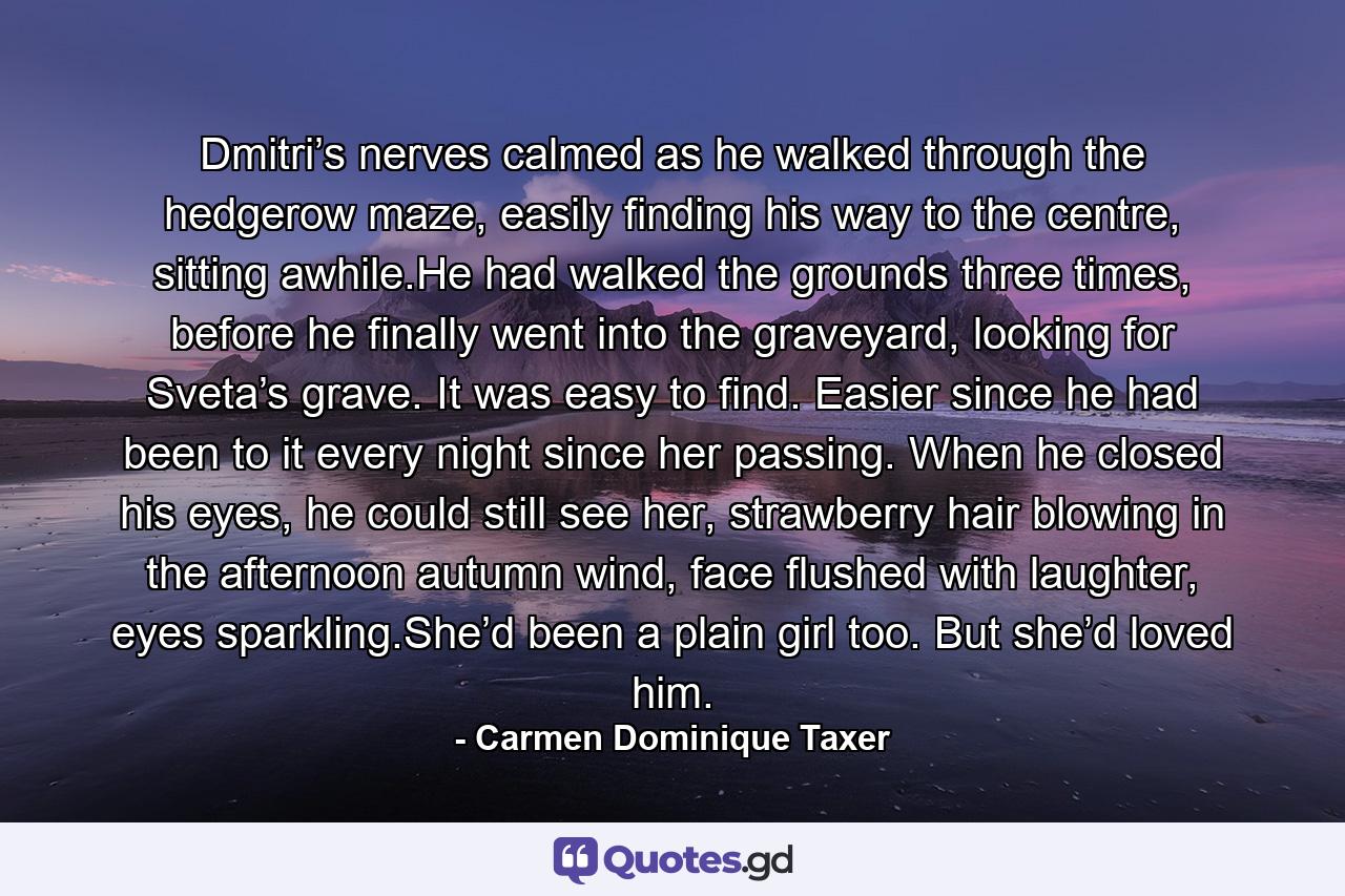 Dmitri’s nerves calmed as he walked through the hedgerow maze, easily finding his way to the centre, sitting awhile.He had walked the grounds three times, before he finally went into the graveyard, looking for Sveta’s grave. It was easy to find. Easier since he had been to it every night since her passing. When he closed his eyes, he could still see her, strawberry hair blowing in the afternoon autumn wind, face flushed with laughter, eyes sparkling.She’d been a plain girl too. But she’d loved him. - Quote by Carmen Dominique Taxer