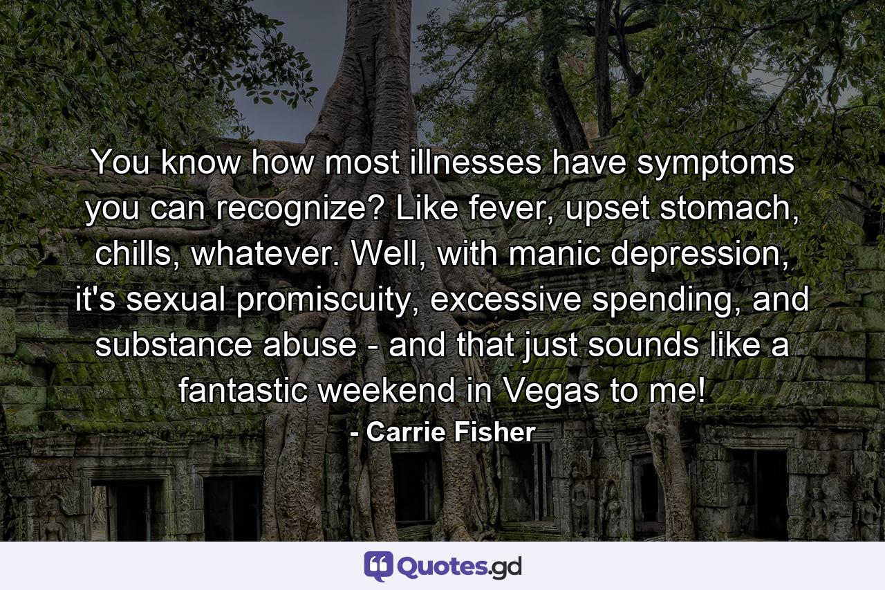 You know how most illnesses have symptoms you can recognize? Like fever, upset stomach, chills, whatever. Well, with manic depression, it's sexual promiscuity, excessive spending, and substance abuse - and that just sounds like a fantastic weekend in Vegas to me! - Quote by Carrie Fisher