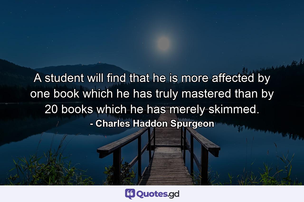 A student will find that he is more affected by one book which he has truly mastered than by 20 books which he has merely skimmed. - Quote by Charles Haddon Spurgeon