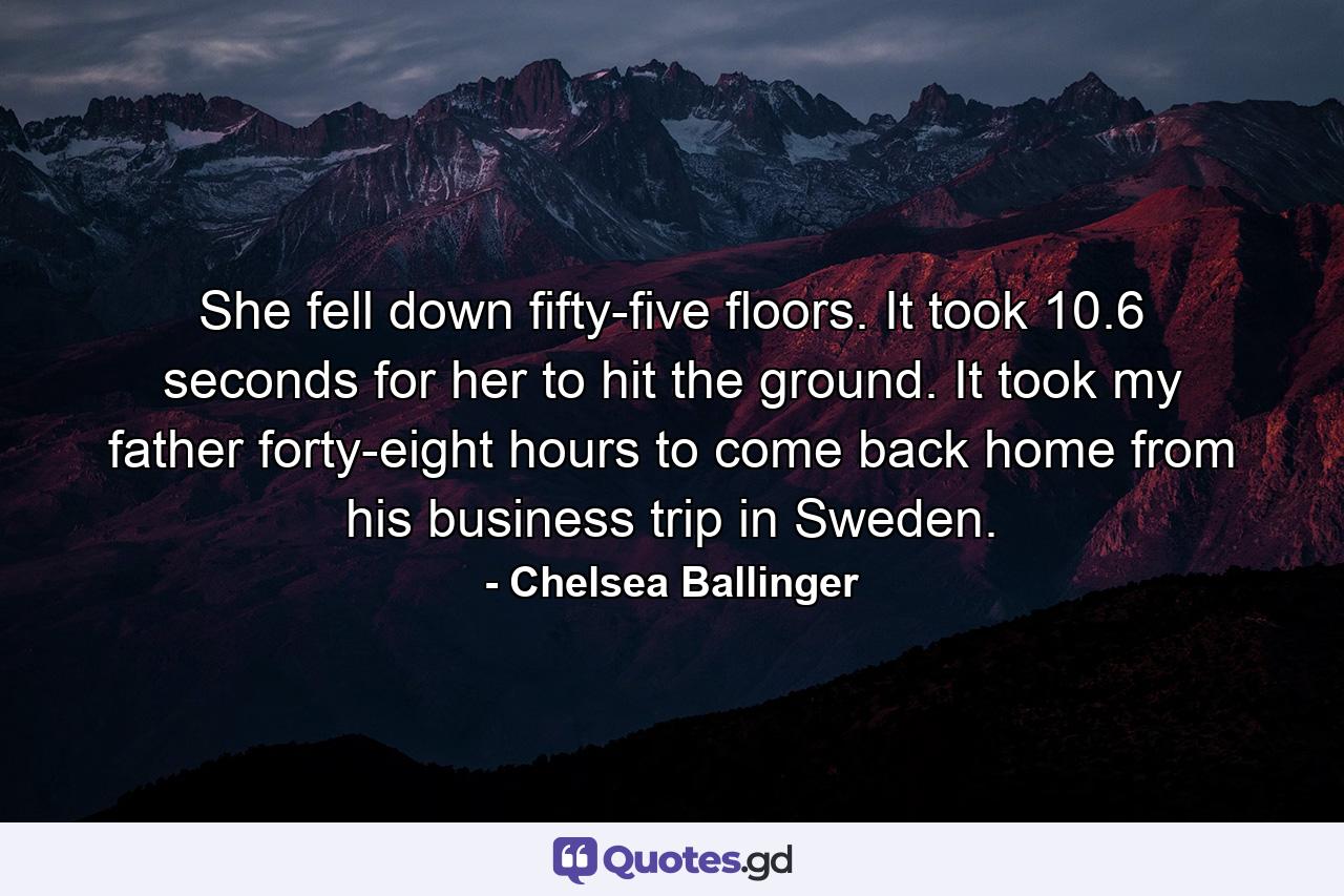 She fell down fifty-five floors. It took 10.6 seconds for her to hit the ground. It took my father forty-eight hours to come back home from his business trip in Sweden. - Quote by Chelsea Ballinger
