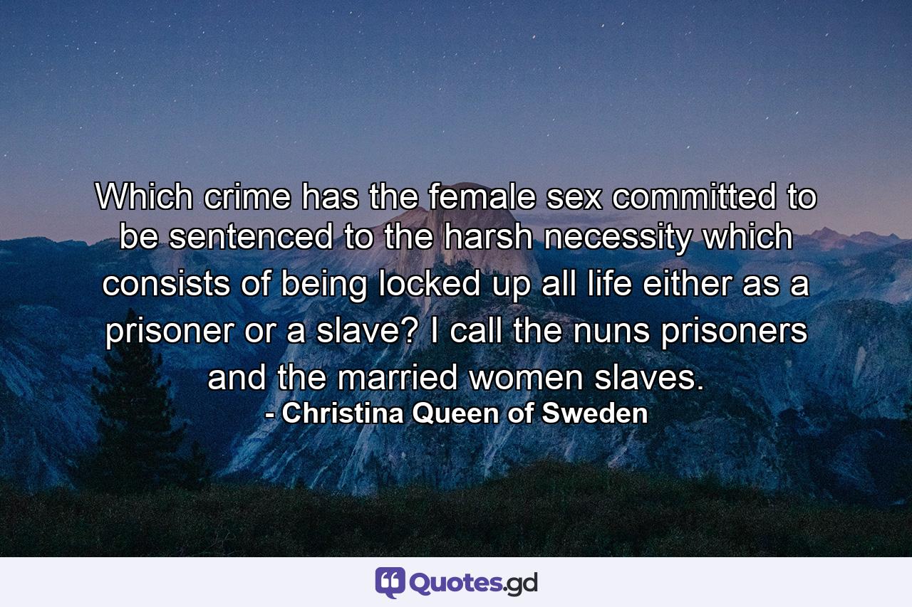 Which crime has the female sex committed to be sentenced to the harsh necessity which consists of being locked up all life either as a prisoner or a slave? I call the nuns prisoners and the married women slaves. - Quote by Christina Queen of Sweden