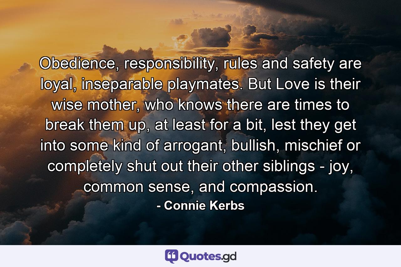 Obedience, responsibility, rules and safety are loyal, inseparable playmates. But Love is their wise mother, who knows there are times to break them up, at least for a bit, lest they get into some kind of arrogant, bullish, mischief or completely shut out their other siblings - joy, common sense, and compassion. - Quote by Connie Kerbs