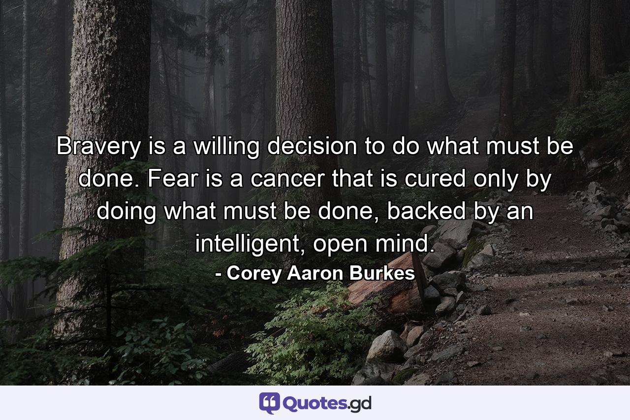 Bravery is a willing decision to do what must be done. Fear is a cancer that is cured only by doing what must be done, backed by an intelligent, open mind. - Quote by Corey Aaron Burkes