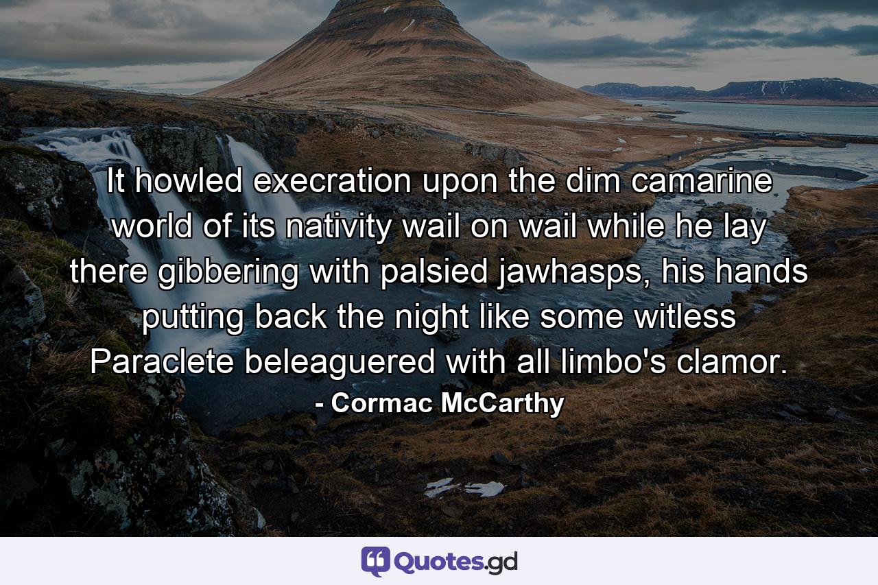 It howled execration upon the dim camarine world of its nativity wail on wail while he lay there gibbering with palsied jawhasps, his hands putting back the night like some witless Paraclete beleaguered with all limbo's clamor. - Quote by Cormac McCarthy