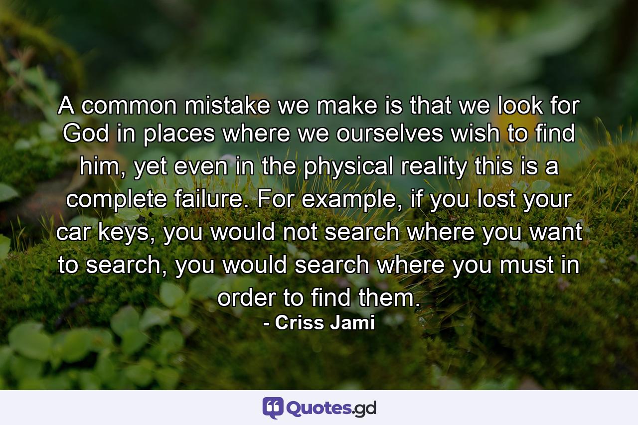 A common mistake we make is that we look for God in places where we ourselves wish to find him, yet even in the physical reality this is a complete failure. For example, if you lost your car keys, you would not search where you want to search, you would search where you must in order to find them. - Quote by Criss Jami