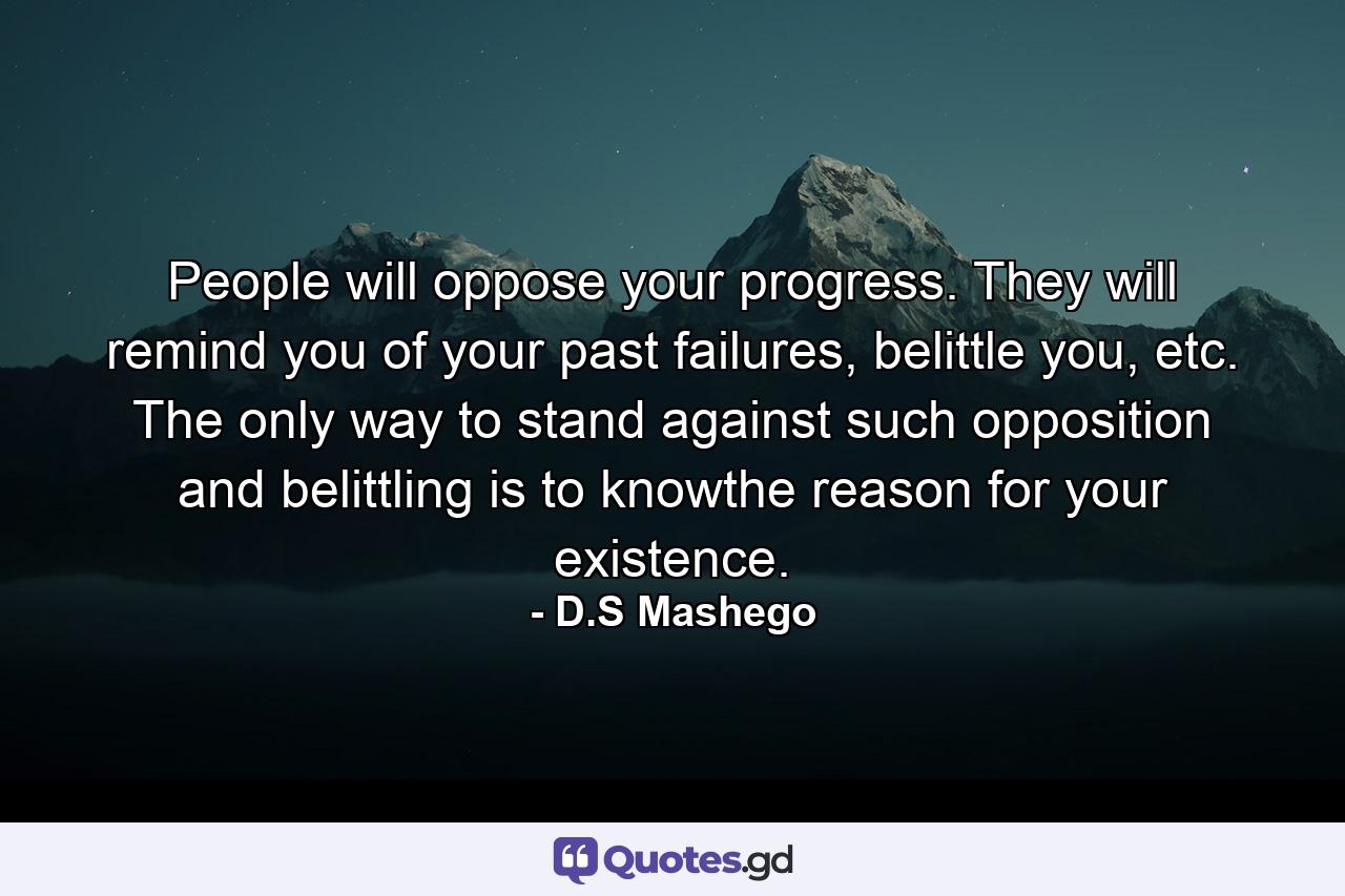 People will oppose your progress. They will remind you of your past failures, belittle you, etc. The only way to stand against such opposition and belittling is to knowthe reason for your existence. - Quote by D.S Mashego