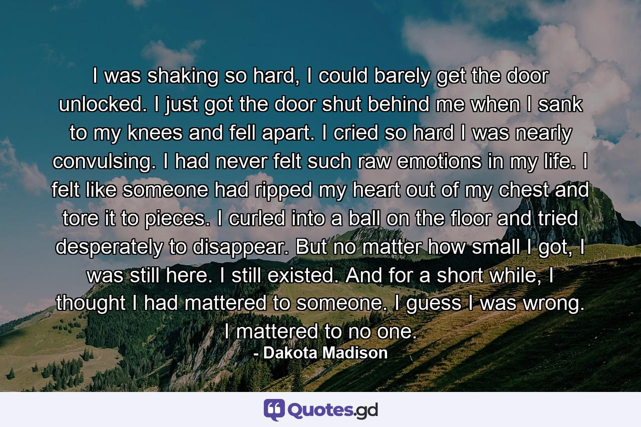 I was shaking so hard, I could barely get the door unlocked. I just got the door shut behind me when I sank to my knees and fell apart. I cried so hard I was nearly convulsing. I had never felt such raw emotions in my life. I felt like someone had ripped my heart out of my chest and tore it to pieces. I curled into a ball on the floor and tried desperately to disappear. But no matter how small I got, I was still here. I still existed. And for a short while, I thought I had mattered to someone. I guess I was wrong. I mattered to no one. - Quote by Dakota Madison