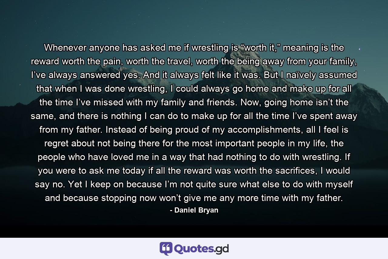 Whenever anyone has asked me if wrestling is “worth it,” meaning is the reward worth the pain, worth the travel, worth the being away from your family, I’ve always answered yes. And it always felt like it was. But I naïvely assumed that when I was done wrestling, I could always go home and make up for all the time I’ve missed with my family and friends. Now, going home isn’t the same, and there is nothing I can do to make up for all the time I’ve spent away from my father. Instead of being proud of my accomplishments, all I feel is regret about not being there for the most important people in my life, the people who have loved me in a way that had nothing to do with wrestling. If you were to ask me today if all the reward was worth the sacrifices, I would say no. Yet I keep on because I’m not quite sure what else to do with myself and because stopping now won’t give me any more time with my father. - Quote by Daniel Bryan