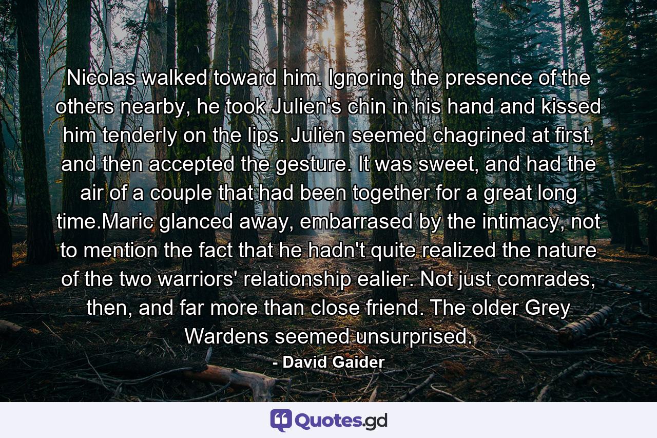 Nicolas walked toward him. Ignoring the presence of the others nearby, he took Julien's chin in his hand and kissed him tenderly on the lips. Julien seemed chagrined at first, and then accepted the gesture. It was sweet, and had the air of a couple that had been together for a great long time.Maric glanced away, embarrased by the intimacy, not to mention the fact that he hadn't quite realized the nature of the two warriors' relationship ealier. Not just comrades, then, and far more than close friend. The older Grey Wardens seemed unsurprised. - Quote by David Gaider
