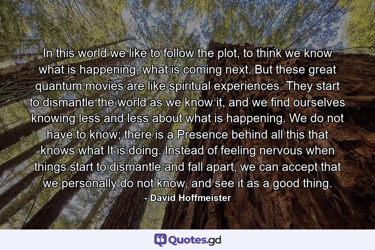 In this world we like to follow the plot, to think we know what is happening, what is coming next. But these great quantum movies are like spiritual experiences. They start to dismantle the world as we know it, and we find ourselves knowing less and less about what is happening. We do not have to know; there is a Presence behind all this that knows what It is doing. Instead of feeling nervous when things start to dismantle and fall apart, we can accept that we personally do not know, and see it as a good thing. - Quote by David Hoffmeister