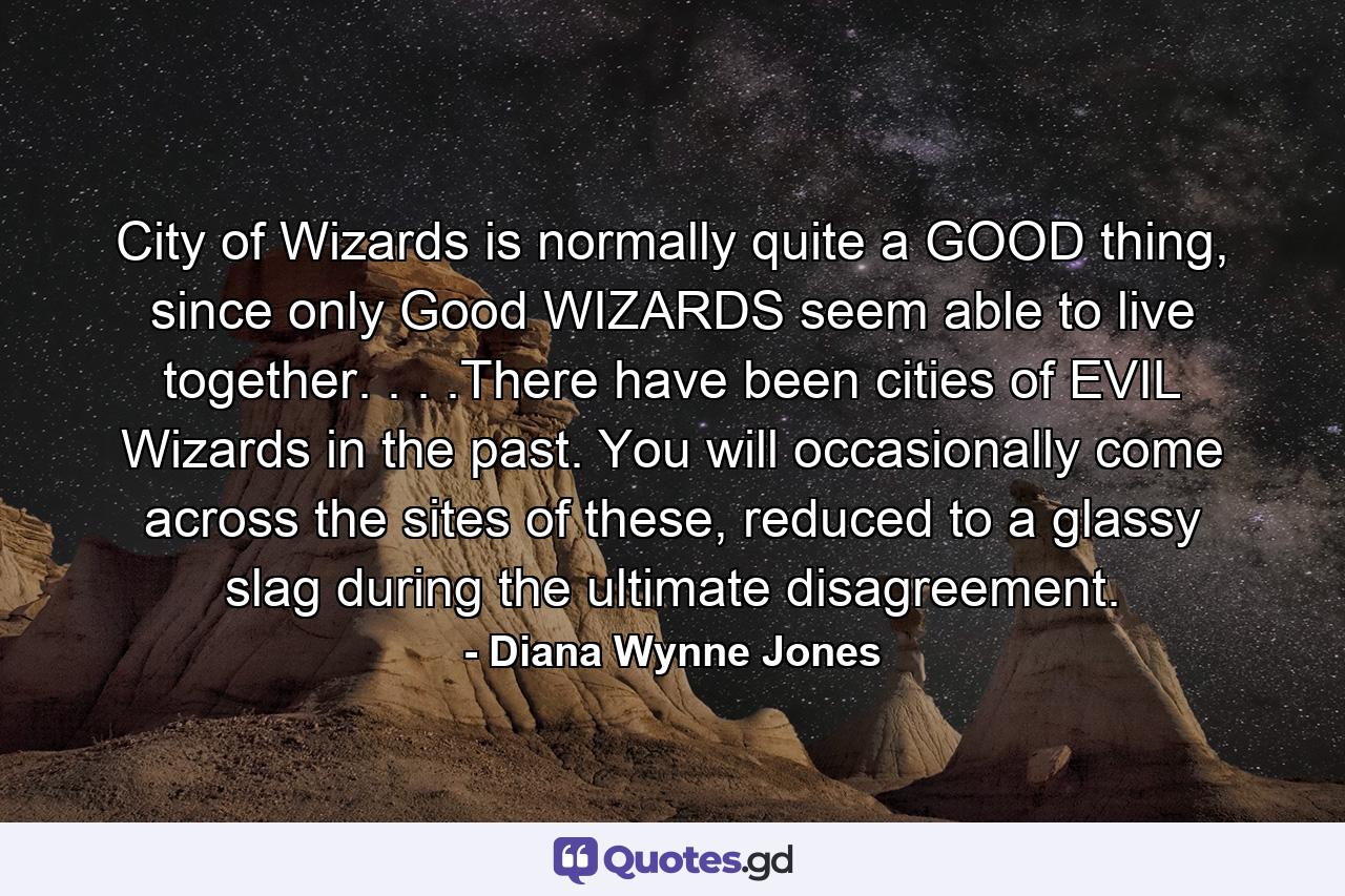 City of Wizards is normally quite a GOOD thing, since only Good WIZARDS seem able to live together. . . .There have been cities of EVIL Wizards in the past. You will occasionally come across the sites of these, reduced to a glassy slag during the ultimate disagreement. - Quote by Diana Wynne Jones