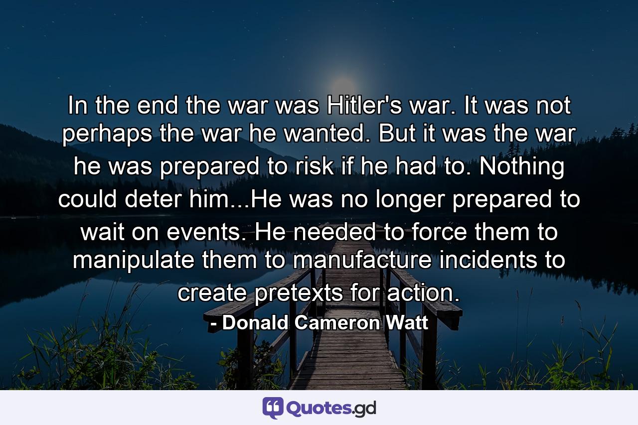 In the end the war was Hitler's war. It was not perhaps the war he wanted. But it was the war he was prepared to risk if he had to. Nothing could deter him...He was no longer prepared to wait on events. He needed to force them to manipulate them to manufacture incidents to create pretexts for action. - Quote by Donald Cameron Watt