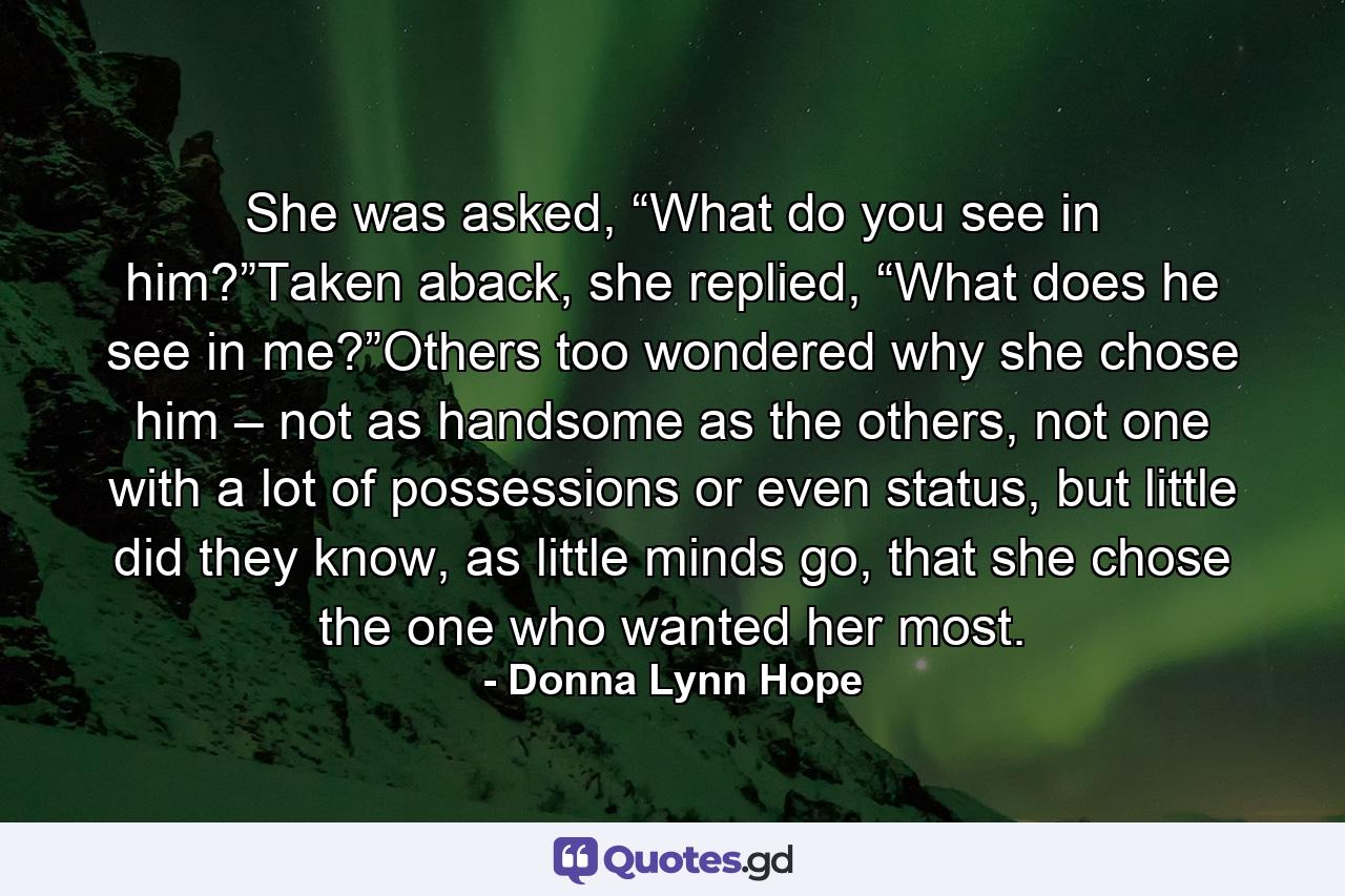 She was asked, “What do you see in him?”Taken aback, she replied, “What does he see in me?”Others too wondered why she chose him – not as handsome as the others, not one with a lot of possessions or even status, but little did they know, as little minds go, that she chose the one who wanted her most. - Quote by Donna Lynn Hope