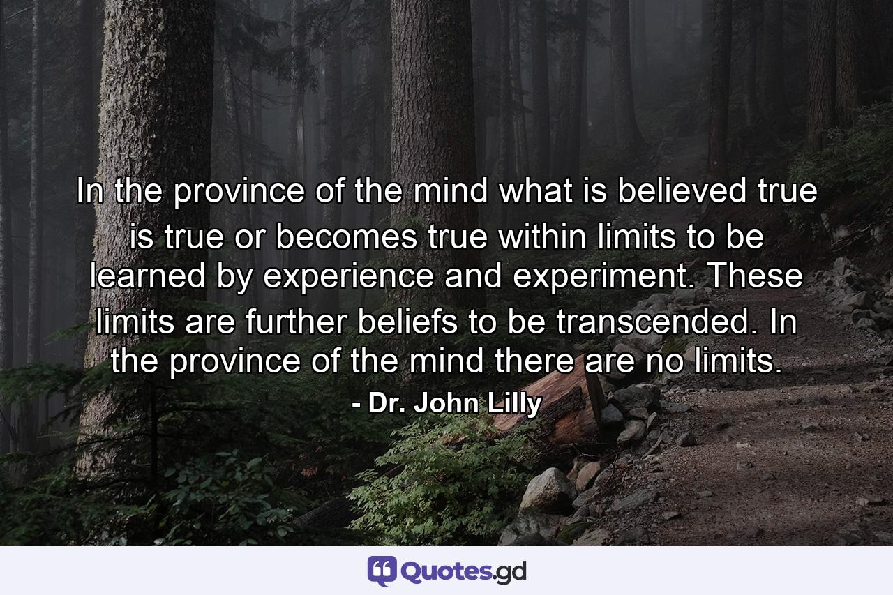 In the province of the mind what is believed true is true or becomes true within limits to be learned by experience and experiment. These limits are further beliefs to be transcended. In the province of the mind there are no limits. - Quote by Dr. John Lilly