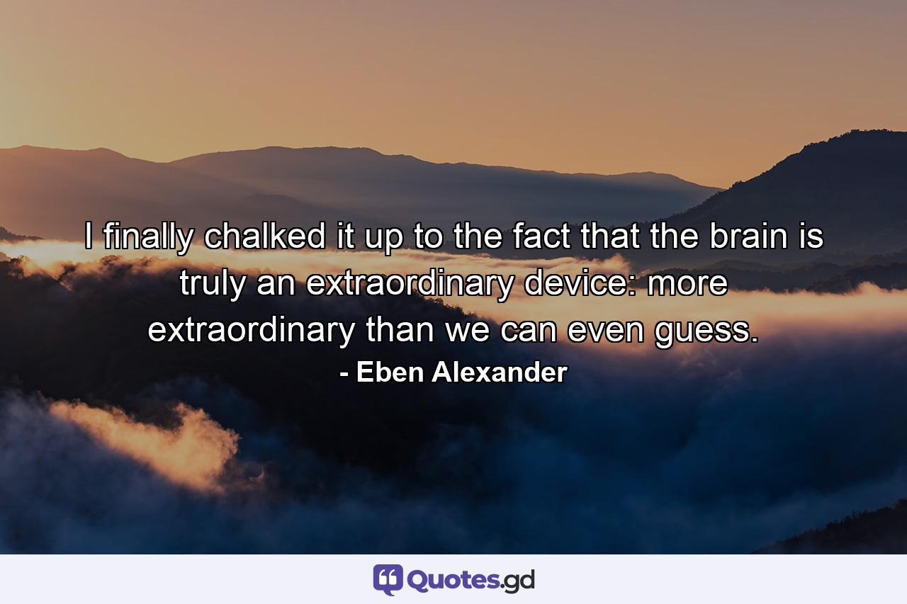 I finally chalked it up to the fact that the brain is truly an extraordinary device: more extraordinary than we can even guess. - Quote by Eben Alexander