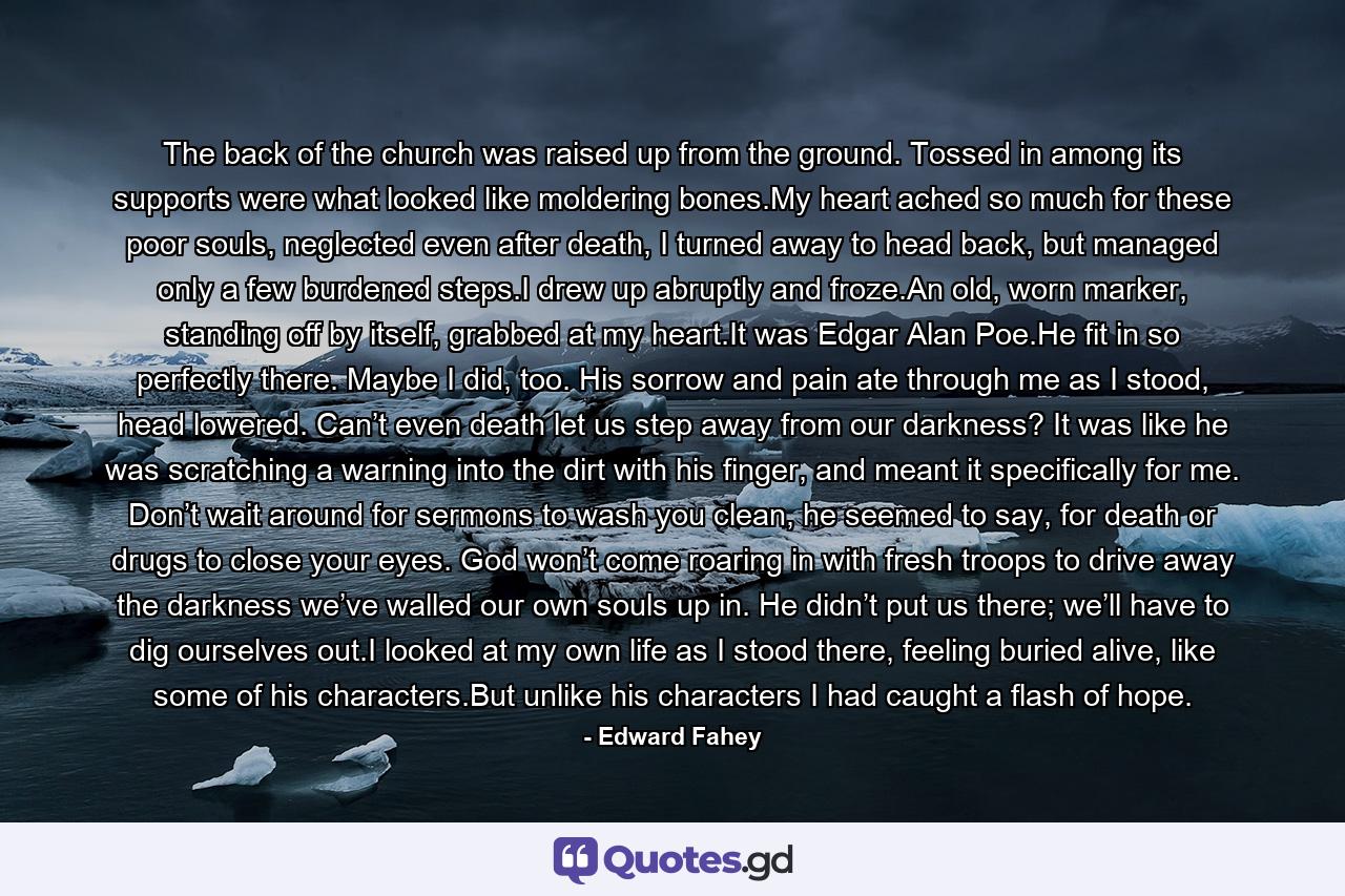 The back of the church was raised up from the ground. Tossed in among its supports were what looked like moldering bones.My heart ached so much for these poor souls, neglected even after death, I turned away to head back, but managed only a few burdened steps.I drew up abruptly and froze.An old, worn marker, standing off by itself, grabbed at my heart.It was Edgar Alan Poe.He fit in so perfectly there. Maybe I did, too. His sorrow and pain ate through me as I stood, head lowered. Can’t even death let us step away from our darkness? It was like he was scratching a warning into the dirt with his finger, and meant it specifically for me. Don’t wait around for sermons to wash you clean, he seemed to say, for death or drugs to close your eyes. God won’t come roaring in with fresh troops to drive away the darkness we’ve walled our own souls up in. He didn’t put us there; we’ll have to dig ourselves out.I looked at my own life as I stood there, feeling buried alive, like some of his characters.But unlike his characters I had caught a flash of hope. - Quote by Edward Fahey
