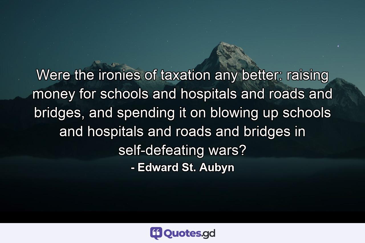 Were the ironies of taxation any better: raising money for schools and hospitals and roads and bridges, and spending it on blowing up schools and hospitals and roads and bridges in self-defeating wars? - Quote by Edward St. Aubyn