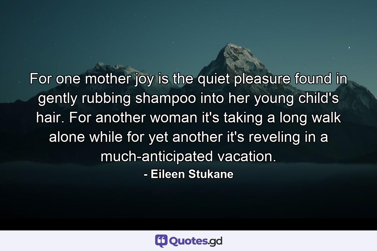 For one mother  joy is the quiet pleasure found in gently rubbing shampoo into her young child's hair. For another woman it's taking a long walk alone  while for yet another it's reveling in a much-anticipated vacation. - Quote by Eileen Stukane