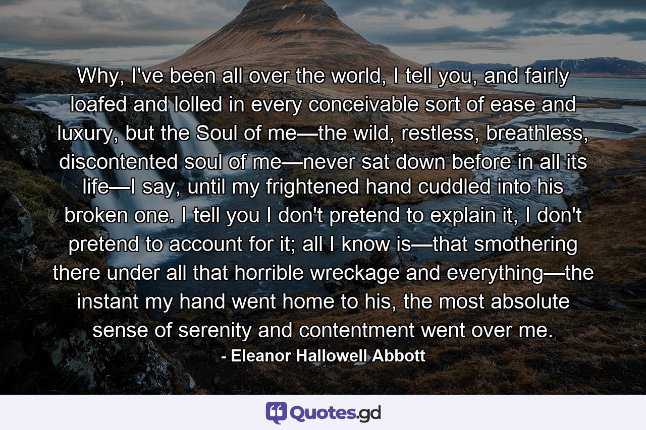 Why, I've been all over the world, I tell you, and fairly loafed and lolled in every conceivable sort of ease and luxury, but the Soul of me—the wild, restless, breathless, discontented soul of me—never sat down before in all its life—I say, until my frightened hand cuddled into his broken one. I tell you I don't pretend to explain it, I don't pretend to account for it; all I know is—that smothering there under all that horrible wreckage and everything—the instant my hand went home to his, the most absolute sense of serenity and contentment went over me. - Quote by Eleanor Hallowell Abbott