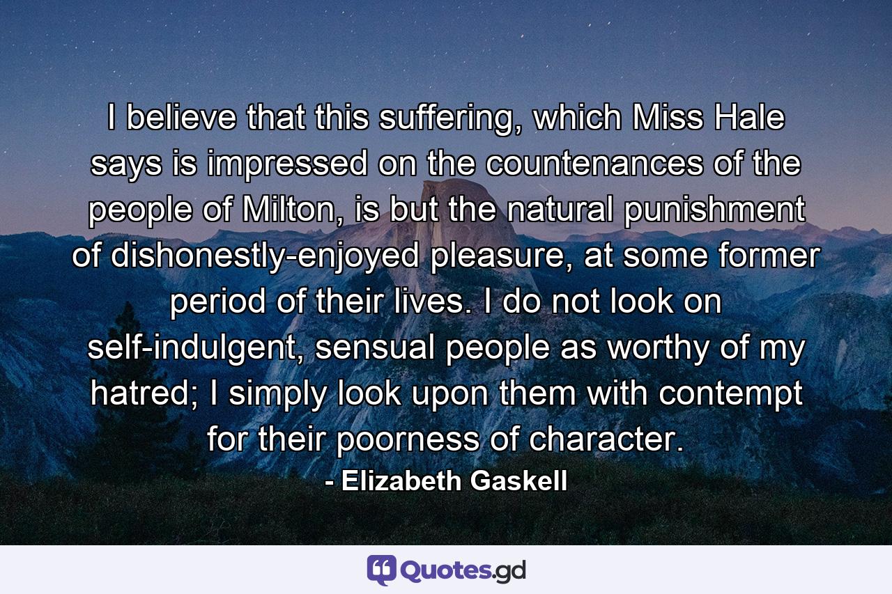 I believe that this suffering, which Miss Hale says is impressed on the countenances of the people of Milton, is but the natural punishment of dishonestly-enjoyed pleasure, at some former period of their lives. I do not look on self-indulgent, sensual people as worthy of my hatred; I simply look upon them with contempt for their poorness of character. - Quote by Elizabeth Gaskell