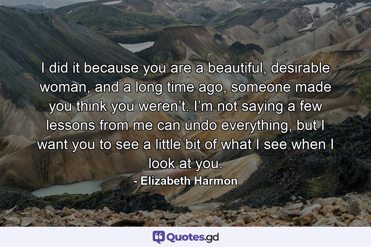 I did it because you are a beautiful, desirable woman, and a long time ago, someone made you think you weren’t. I’m not saying a few lessons from me can undo everything, but I want you to see a little bit of what I see when I look at you. - Quote by Elizabeth Harmon