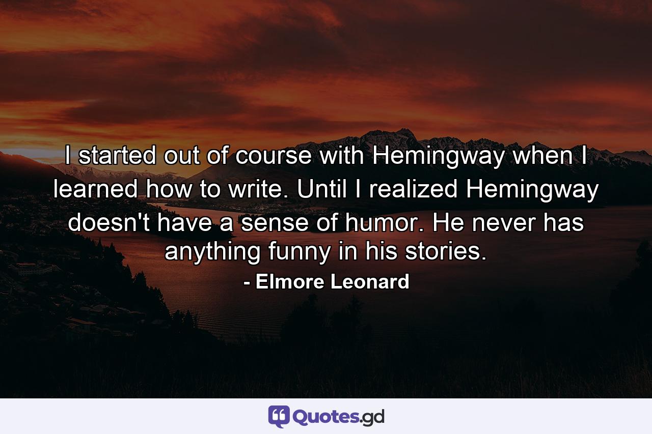 I started out of course with Hemingway when I learned how to write. Until I realized Hemingway doesn't have a sense of humor. He never has anything funny in his stories. - Quote by Elmore Leonard