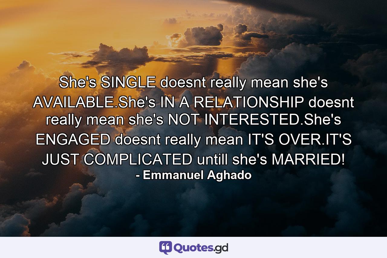 She's SINGLE doesnt really mean she's AVAILABLE.She's IN A RELATIONSHIP doesnt really mean she's NOT INTERESTED.She's ENGAGED doesnt really mean IT'S OVER.IT'S JUST COMPLICATED untill she's MARRIED! - Quote by Emmanuel Aghado