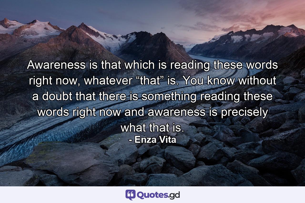 Awareness is that which is reading these words right now, whatever “that” is. You know without a doubt that there is something reading these words right now and awareness is precisely what that is. - Quote by Enza Vita